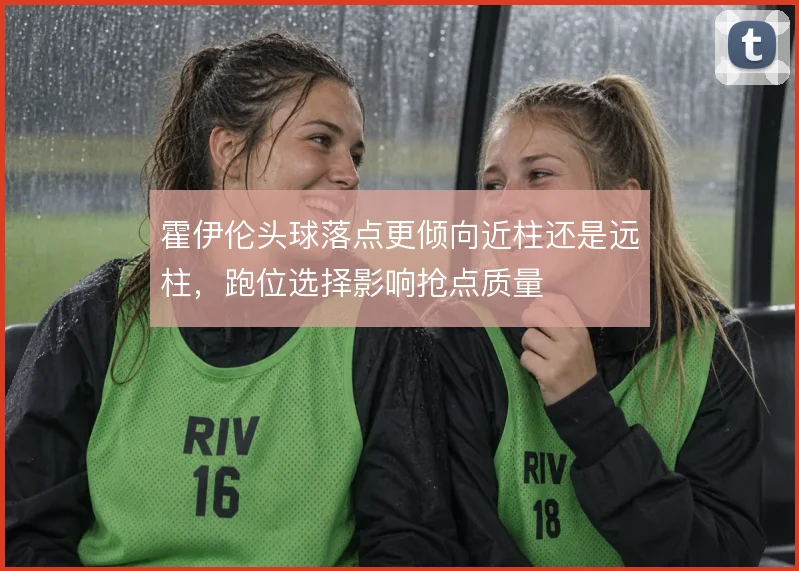 霍伊伦头球落点更倾向近柱还是远柱，跑位选择影响抢点质量