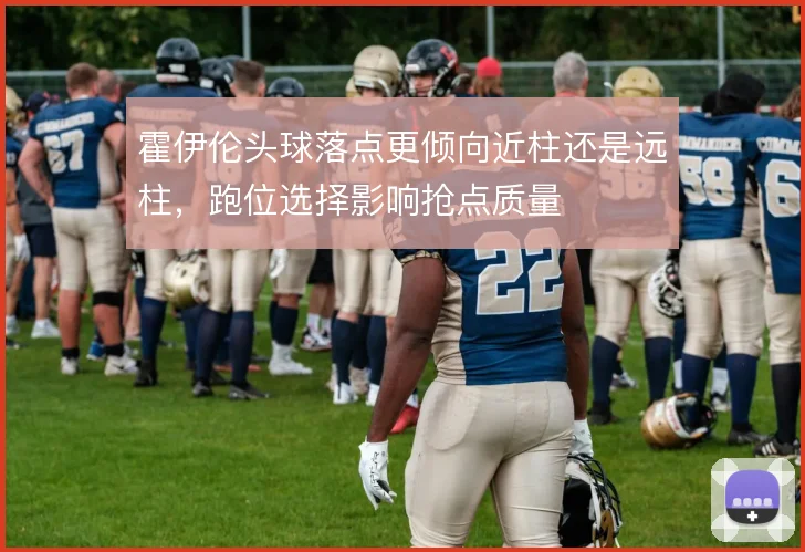 霍伊伦头球落点更倾向近柱还是远柱,跑位选择影响抢点质量