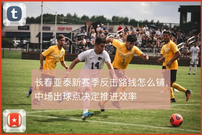长春亚泰新赛季反击路线怎么铺,中场出球点决定推进效率