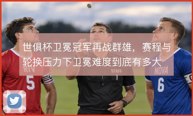 世俱杯卫冕冠军再战群雄，赛程与轮换压力下卫冕难度到底有多大