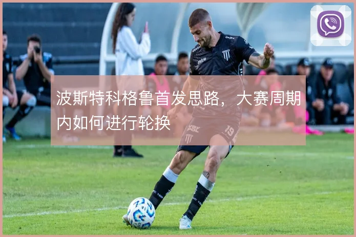 波斯特科格鲁首发思路，大赛周期内如何进行轮换