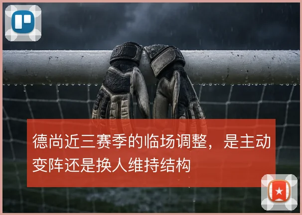 德尚近三赛季的临场调整，是主动变阵还是换人维持结构