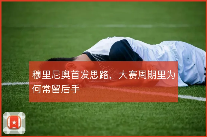 穆里尼奥首发思路，大赛周期里为何常留后手