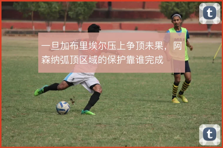 一旦加布里埃尔压上争顶未果，阿森纳弧顶区域的保护靠谁完成