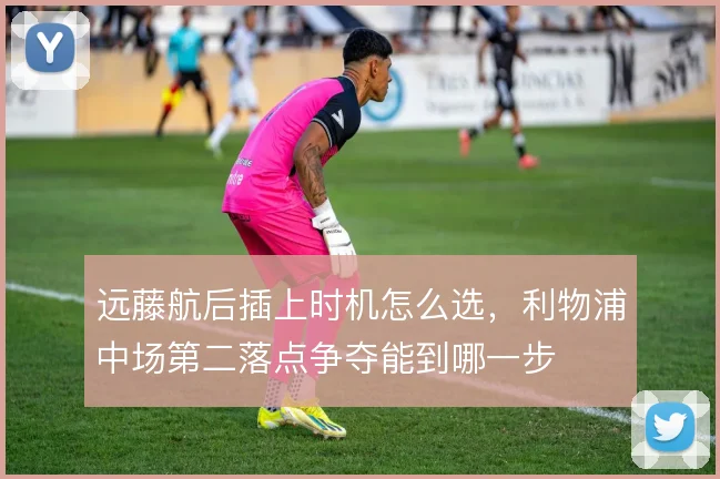 远藤航后插上时机怎么选,利物浦中场第二落点争夺能到哪一步
