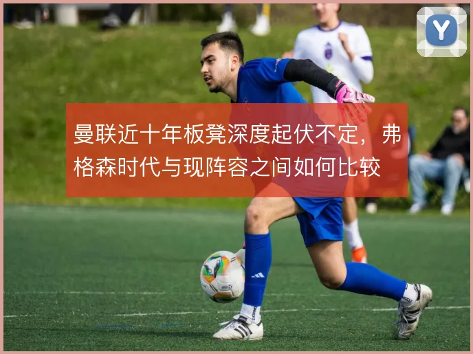曼联近十年板凳深度起伏不定,弗格森时代与现阵容之间如何比较