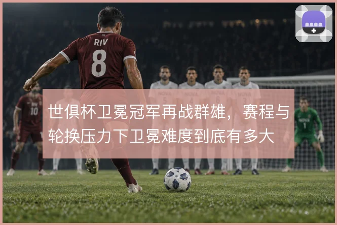 世俱杯卫冕冠军再战群雄,赛程与轮换压力下卫冕难度到底有多大