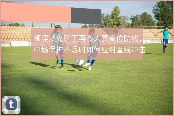 顿涅茨克矿工再战大赛高位防线,中场保护不足时如何应对直线冲击