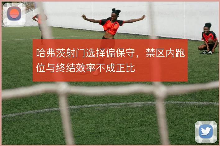 哈弗茨射门选择偏保守,禁区内跑位与终结效率不成正比