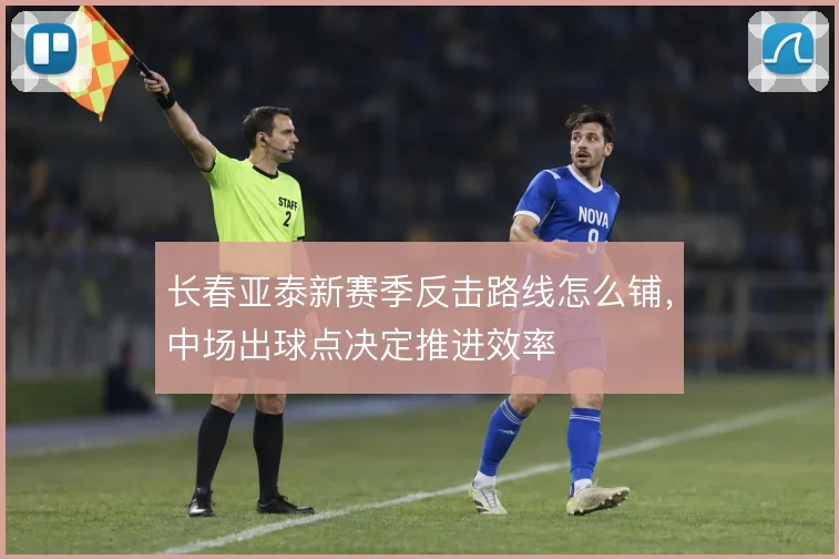 长春亚泰新赛季反击路线怎么铺，中场出球点决定推进效率